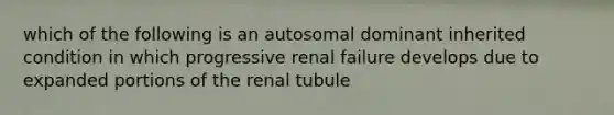 which of the following is an autosomal dominant inherited condition in which progressive renal failure develops due to expanded portions of the renal tubule