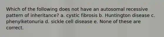 Which of the following does not have an autosomal recessive pattern of inheritance? a. cystic fibrosis b. Huntington disease c. phenylketonuria d. sickle cell disease e. None of these are correct.