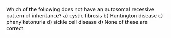 Which of the following does not have an autosomal recessive pattern of inheritance? a) cystic fibrosis b) Huntington disease c) phenylketonuria d) sickle cell disease d) None of these are correct.