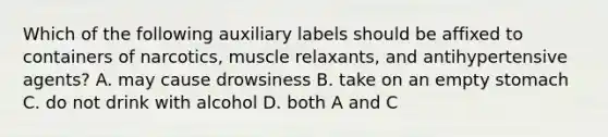 Which of the following auxiliary labels should be affixed to containers of narcotics, muscle relaxants, and antihypertensive agents? A. may cause drowsiness B. take on an empty stomach C. do not drink with alcohol D. both A and C