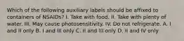 Which of the following auxiliary labels should be affixed to containers of NSAIDs? I. Take with food. II. Take with plenty of water. III. May cause photosensitivity. IV. Do not refrigerate. A. I and II only B. I and III only C. II and III only D. II and IV only