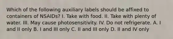 Which of the following auxiliary labels should be affixed to containers of NSAIDs? I. Take with food. II. Take with plenty of water. III. May cause photosensitivity. IV. Do not refrigerate. A. I and II only B. I and III only C. II and III only D. II and IV only