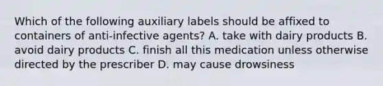 Which of the following auxiliary labels should be affixed to containers of anti-infective agents? A. take with dairy products B. avoid dairy products C. finish all this medication unless otherwise directed by the prescriber D. may cause drowsiness