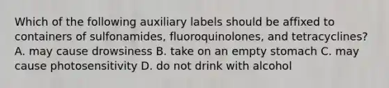 Which of the following auxiliary labels should be affixed to containers of sulfonamides, fluoroquinolones, and tetracyclines? A. may cause drowsiness B. take on an empty stomach C. may cause photosensitivity D. do not drink with alcohol