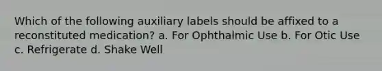 Which of the following auxiliary labels should be affixed to a reconstituted medication? a. For Ophthalmic Use b. For Otic Use c. Refrigerate d. Shake Well