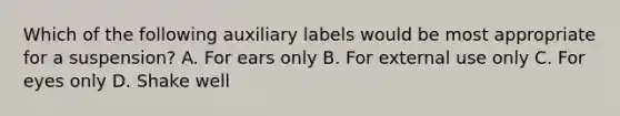 Which of the following auxiliary labels would be most appropriate for a suspension? A. For ears only B. For external use only C. For eyes only D. Shake well