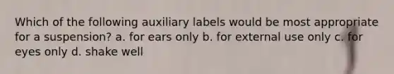 Which of the following auxiliary labels would be most appropriate for a suspension? a. for ears only b. for external use only c. for eyes only d. shake well