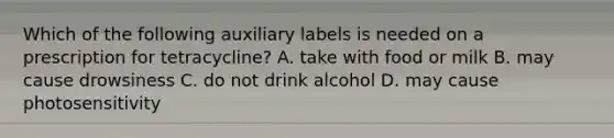 Which of the following auxiliary labels is needed on a prescription for tetracycline? A. take with food or milk B. may cause drowsiness C. do not drink alcohol D. may cause photosensitivity