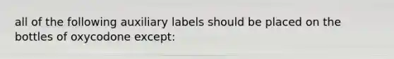 all of the following auxiliary labels should be placed on the bottles of oxycodone except: