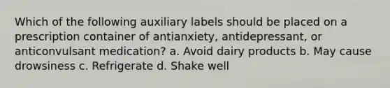 Which of the following auxiliary labels should be placed on a prescription container of antianxiety, antidepressant, or anticonvulsant medication? a. Avoid dairy products b. May cause drowsiness c. Refrigerate d. Shake well