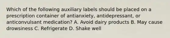 Which of the following auxiliary labels should be placed on a prescription container of antianxiety, antidepressant, or anticonvulsant medication? A. Avoid dairy products B. May cause drowsiness C. Refrigerate D. Shake well