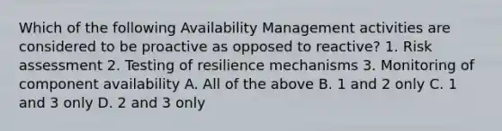 Which of the following Availability Management activities are considered to be proactive as opposed to reactive? 1. Risk assessment 2. Testing of resilience mechanisms 3. Monitoring of component availability A. All of the above B. 1 and 2 only C. 1 and 3 only D. 2 and 3 only