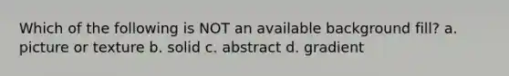 Which of the following is NOT an available background fill? a. picture or texture b. solid c. abstract d. gradient