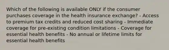 Which of the following is available ONLY if the consumer purchases coverage in the health insurance exchange? - Access to premium tax credits and reduced cost sharing - Immediate coverage for pre-existing condition limitations - Coverage for essential health benefits - No annual or lifetime limits for essential health benefits