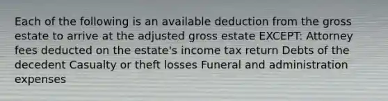 Each of the following is an available deduction from the gross estate to arrive at the adjusted gross estate EXCEPT: Attorney fees deducted on the estate's income tax return Debts of the decedent Casualty or theft losses Funeral and administration expenses