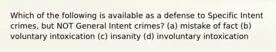 Which of the following is available as a defense to Specific Intent crimes, but NOT General Intent crimes? (a) mistake of fact (b) voluntary intoxication (c) insanity (d) involuntary intoxication