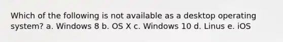 Which of the following is not available as a desktop operating system? a. Windows 8 b. OS X c. Windows 10 d. Linus e. iOS