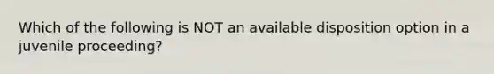 Which of the following is NOT an available disposition option in a juvenile proceeding?