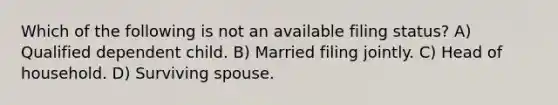 Which of the following is not an available filing status? A) Qualified dependent child. B) Married filing jointly. C) Head of household. D) Surviving spouse.