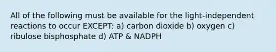 All of the following must be available for the light-independent reactions to occur EXCEPT: a) carbon dioxide b) oxygen c) ribulose bisphosphate d) ATP & NADPH