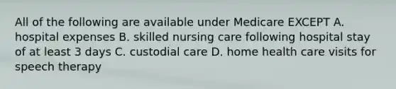 All of the following are available under Medicare EXCEPT A. hospital expenses B. skilled nursing care following hospital stay of at least 3 days C. custodial care D. home health care visits for speech therapy