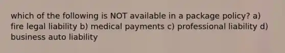 which of the following is NOT available in a package policy? a) fire legal liability b) medical payments c) professional liability d) business auto liability