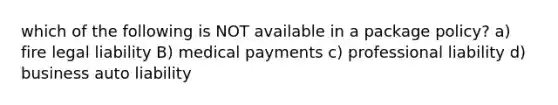 which of the following is NOT available in a package policy? a) fire legal liability B) medical payments c) professional liability d) business auto liability