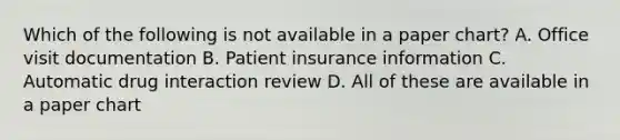 Which of the following is not available in a paper chart? A. Office visit documentation B. Patient insurance information C. Automatic drug interaction review D. All of these are available in a paper chart