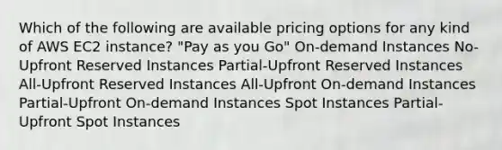 Which of the following are available pricing options for any kind of AWS EC2 instance? "Pay as you Go" On-demand Instances No-Upfront Reserved Instances Partial-Upfront Reserved Instances All-Upfront Reserved Instances All-Upfront On-demand Instances Partial-Upfront On-demand Instances Spot Instances Partial-Upfront Spot Instances