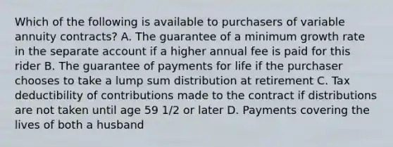 Which of the following is available to purchasers of variable annuity contracts? A. The guarantee of a minimum growth rate in the separate account if a higher annual fee is paid for this rider B. The guarantee of payments for life if the purchaser chooses to take a lump sum distribution at retirement C. Tax deductibility of contributions made to the contract if distributions are not taken until age 59 1/2 or later D. Payments covering the lives of both a husband