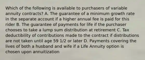 Which of the following is available to purchasers of variable annuity contracts? A. The guarantee of a minimum growth rate in the separate account if a higher annual fee is paid for this rider B. The guarantee of payments for life if the purchaser chooses to take a lump sum distribution at retirement C. Tax deductibility of contributions made to the contract if distributions are not taken until age 59 1/2 or later D. Payments covering the lives of both a husband and wife if a Life Annuity option is chosen upon annuitization