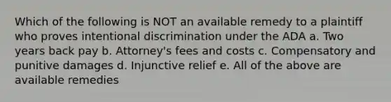 Which of the following is NOT an available remedy to a plaintiff who proves intentional discrimination under the ADA a. Two years back pay b. Attorney's fees and costs c. Compensatory and punitive damages d. Injunctive relief e. All of the above are available remedies