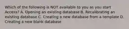 Which of the following is NOT available to you as you start Access? A. Opening an existing database B. Recalibrating an existing database C. Creating a new database from a template D. Creating a new blank database