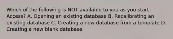 Which of the following is NOT available to you as you start Access? A. Opening an existing database B. Recalibrating an existing database C. Creating a new database from a template D. Creating a new blank database