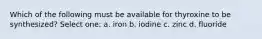 Which of the following must be available for thyroxine to be synthesized? Select one: a. iron b. iodine c. zinc d. fluoride