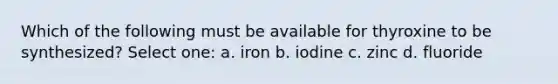 Which of the following must be available for thyroxine to be synthesized? Select one: a. iron b. iodine c. zinc d. fluoride