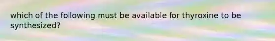 which of the following must be available for thyroxine to be synthesized?