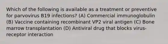 Which of the following is available as a treatment or preventive for parvovirus B19 infections? (A) Commercial immunoglobulin (B) Vaccine containing recombinant VP2 viral antigen (C) Bone marrow transplantation (D) Antiviral drug that blocks virus-receptor interaction