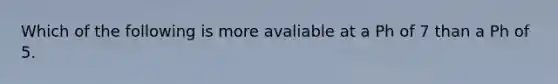Which of the following is more avaliable at a Ph of 7 than a Ph of 5.