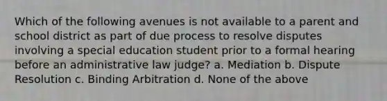 Which of the following avenues is not available to a parent and school district as part of due process to resolve disputes involving a special education student prior to a formal hearing before an administrative law judge? a. Mediation b. Dispute Resolution c. Binding Arbitration d. None of the above