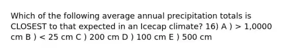 Which of the following average annual precipitation totals is CLOSEST to that expected in an Icecap climate? 16) A ) > 1,0000 cm B ) < 25 cm C ) 200 cm D ) 100 cm E ) 500 cm