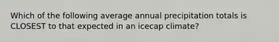 Which of the following average annual precipitation totals is CLOSEST to that expected in an icecap climate?