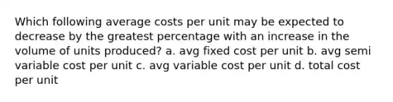 Which following average costs per unit may be expected to decrease by the greatest percentage with an increase in the volume of units produced? a. avg fixed cost per unit b. avg semi variable cost per unit c. avg variable cost per unit d. total cost per unit