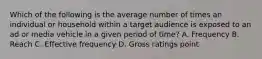 Which of the following is the average number of times an individual or household within a target audience is exposed to an ad or media vehicle in a given period of time? A. Frequency B. Reach C. Effective frequency D. Gross ratings point