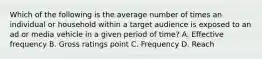 Which of the following is the average number of times an individual or household within a target audience is exposed to an ad or media vehicle in a given period of time? A. Effective frequency B. Gross ratings point C. Frequency D. Reach