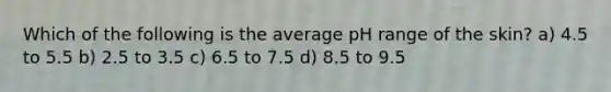 Which of the following is the average pH range of the skin? a) 4.5 to 5.5 b) 2.5 to 3.5 c) 6.5 to 7.5 d) 8.5 to 9.5