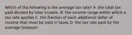 Which of the following is the average tax​ rate? A. the total tax paid divided by total income .B. the income range within which a tax rate applies C. the fraction of each additional dollar of income that must be paid in taxes D. the tax rate paid by the average taxpayer