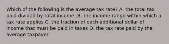 Which of the following is the average tax​ rate? A. the total tax paid divided by total income .B. the income range within which a tax rate applies C. the fraction of each additional dollar of income that must be paid in taxes D. the tax rate paid by the average taxpayer