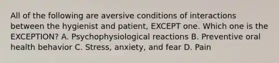 All of the following are aversive conditions of interactions between the hygienist and patient, EXCEPT one. Which one is the EXCEPTION? A. Psychophysiological reactions B. Preventive oral health behavior C. Stress, anxiety, and fear D. Pain