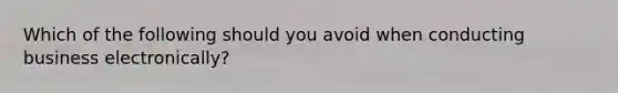Which of the following should you avoid when conducting business electronically?
